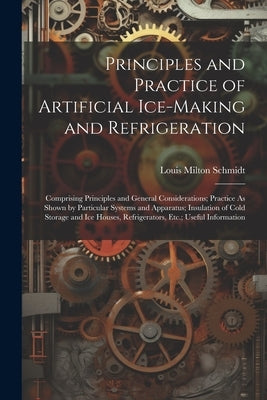 Principles and Practice of Artificial Ice-Making and Refrigeration: Comprising Principles and General Considerations; Practice As Shown by Particular by Schmidt, Louis Milton