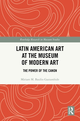 Latin American Art at the Museum of Modern Art: The Power of the Canon by M. Basilio Gaztambide, Miriam