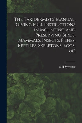 The Taxidermists' Manual, Giving Full Instructions in Mounting and Preserving Birds, Mammals, Insects, Fishes, Reptiles, Skeletons, Eggs, &c by Sylvester, S. H.