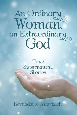 An Ordinary Woman, an Extraordinary God: True Supernatural Stories by Auerbach, Bernadette