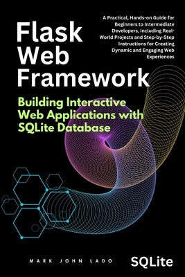 Flask Web Framework Building Interactive Web Applications with SQLite Database: A Practical, Hands-on Guide for Beginners to Intermediate Developers, by Lado, Mark John Perez