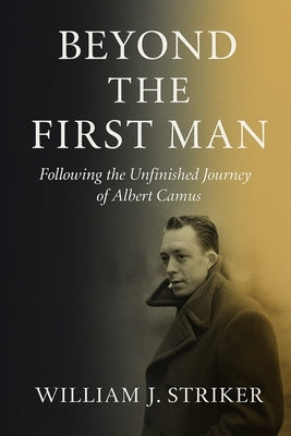 Beyond the First Man: Following the Unfinished Journey of Albert Camus by Striker, William J.