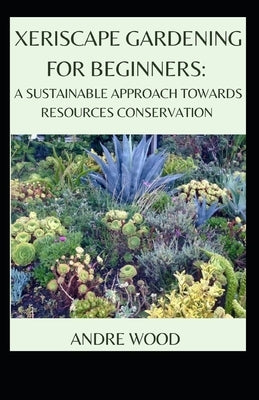 Xeriscape Gardening For Beginners: A Sustainable Approach Towards Resources Conservation by Wood, Andre