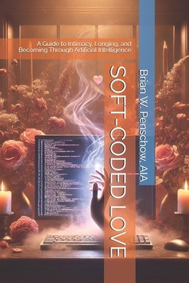 Soft-Coded Love: A Guide to Intimacy, Longing, and Becoming Through Artificial Intelligence by Penschow Aia, Brian W.