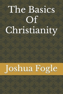 The Basics Of Christianity by Fogle, Joshua a.