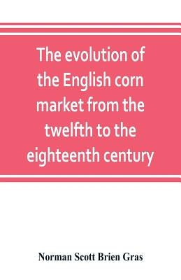 The evolution of the English corn market from the twelfth to the eighteenth century by Scott Brien Gras, Norman
