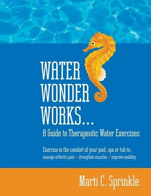Water Wonder Works: A Guide to Therapeutic Water Exercises to Manage Arthritis Pain, Strengthen Muscles and Improve Mobility by Sprinkle, Marti C.