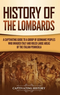 History of the Lombards: A Captivating Guide to a Group of Germanic Peoples Who Invaded Italy and Ruled Large Areas of the Italian Peninsula by History, Captivating