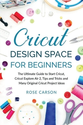 Cricut Dеsign Spacе for Beginners: The Ultimate Guide to Start Cricut, Cricut Explore Air 2, Tips and Tricks and Many Original Cricut Proj by Carson, Rose