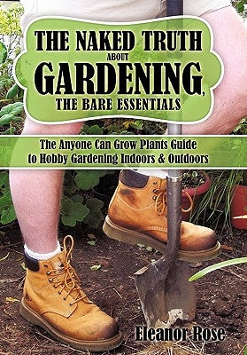 The Naked Truth About Gardening, The Bare Essentials: The Anyone Can Grow Plants Guide to Hobby Gardening Indoors & Outdoors by Rose, Eleanor