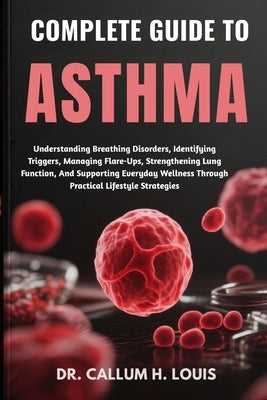 Complete Guide to Asthma: Understanding Breathing Disorders, Identifying Triggers, Managing Flare-Ups, Strengthening Lung Function, And Supporting Eve by H. Louis, Callum