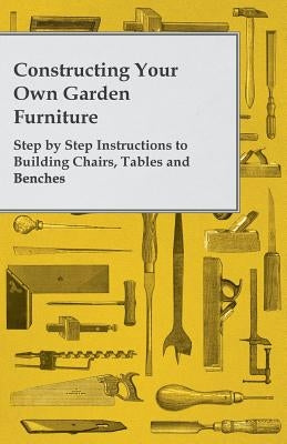 Constructing Your Own Garden Furniture - Step by Step Instructions to Building Chairs, Tables and Benches by Anon