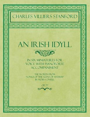 An Irish Idyll - In Six Miniatures for Voice with Pianoforte Accompaniment - The Words from Songs of the Glens of Antrim by Moira O'Neill - Op.77 by Stanford, Charles Villiers
