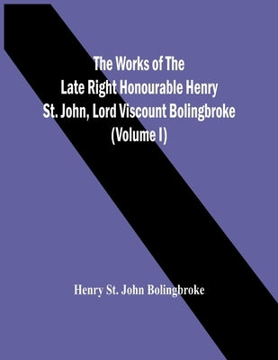 The Works Of The Late Right Honourable Henry St. John, Lord Viscount Bolingbroke (Volume I) by St John Bolingbroke, Henry