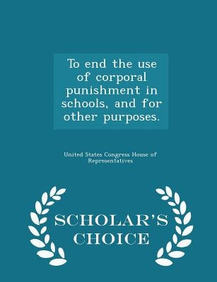 To End the Use of Corporal Punishment in Schools, and for Other Purposes. - Scholar's Choice Edition by United States Congress House of Represen
