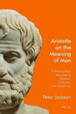 Aristotle on the Meaning of Man: A Philosophical Response to Idealism, Positivism, and Gnosticism by Jackson, Peter