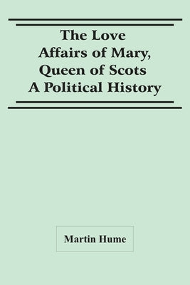 The Love Affairs Of Mary, Queen Of Scots: A Political History by Hume, Martin