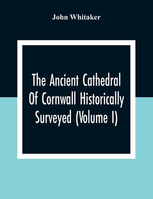 The Ancient Cathedral Of Cornwall Historically Surveyed (Volume I) by Whitaker, John