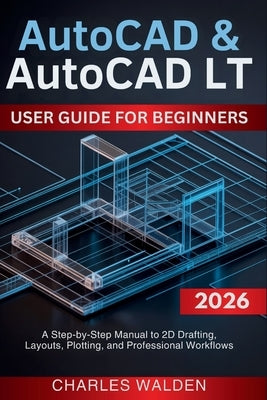 AutoCAD & AutoCAD LT User Guide for Beginners: A Step-by-Step Manual to 2D Drafting, Layouts, Plotting, and Professional Workflows by Walden, Charles