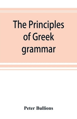 The principles of Greek grammar: with complete indexes: for schools and colleges by Bullions, Peter