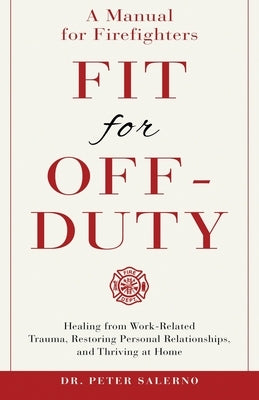 Fit For Off-Duty: A Manual for Firefighters: Healing from Work-Related Trauma, Restoring Personal Relationships, and Thriving at Home by Salerno, Peter