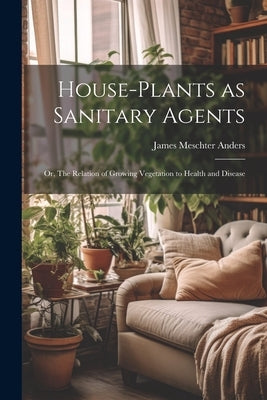 House-Plants as Sanitary Agents; or, The Relation of Growing Vegetation to Health and Disease by Anders, James Meschter