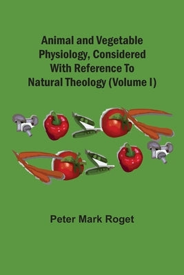 Animal And Vegetable Physiology, Considered With Reference To Natural Theology (Volume I) by Roget, Peter Mark