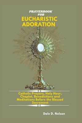 Prayerbook for Eucharistic Adoration: Catholic Prayers, Holy Hour Reparation, Chaplet, Litany, Benedictions and Meditations Before the Blessed Sacrame by D. Nelson, Dale