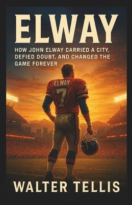 Elway: How John Elway Carried a City, Defied Doubt, and Changed the Game Forever by Tellis, Walter