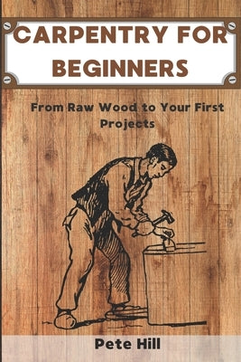 Carpentry for Beginners: From Raw Wood to Your First Projects by Hill, Pete