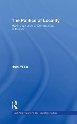 The Politics of Locality: Making a Nation of Communities in Taiwan by Lu, Hsin-Yi