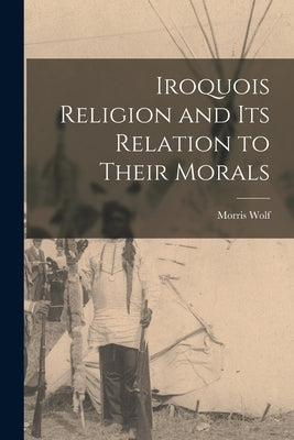 Iroquois Religion and its Relation to Their Morals by Wolf, Morris