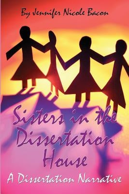 Sisters in the Dissertation House: A Dissertation Narrative by Bacon Ph. D., Jennifer Nicole