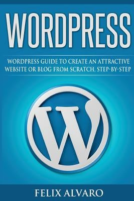 Wordpress: Step-By-Step WordPress Guide to Create an Attractive Website or Blog by Alvaro, Felix