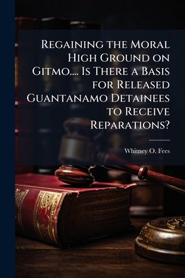 Regaining the Moral High Ground on Gitmo.... Is There a Basis for Released Guantanamo Detainees to Receive Reparations? by Fees, Whitney O.
