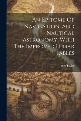 An Epitome Of Navigation, And Nautical Astronomy, With The Improved Lunar Tables by Taylor, Janet