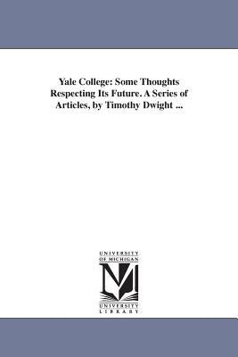 Yale College: Some Thoughts Respecting Its Future. A Series of Articles, by Timothy Dwight ... by Dwight, Timothy