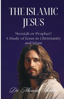 The Islamic Jesus: Messiah or Prophet? A Study of Jesus in Christianity and Islam by Shimba, Maxwell