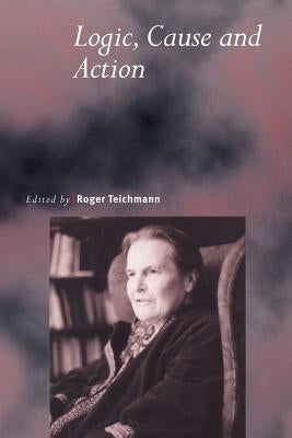 Logic, Cause and Action: Essays in Honour of Elizabeth Anscombe by Teichmann, Roger