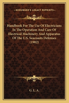 Handbook For The Use Of Electricians In The Operation And Care Of Electrical Machinery And Apparatus Of The U.S. Seacoasts Defenses (1902) by G. L. a.
