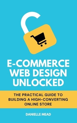 E-Commerce Web Design Unlocked: The Practical Guide to Building a High-Converting Online Store by Mead, Danielle