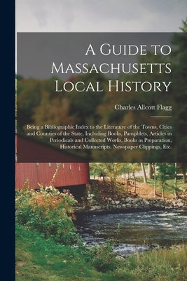 A Guide to Massachusetts Local History: Being a Bibliographic Index to the Literature of the Towns, Cities and Counties of the State, Including Books, by Flagg, Charles Allcott 1870-1920