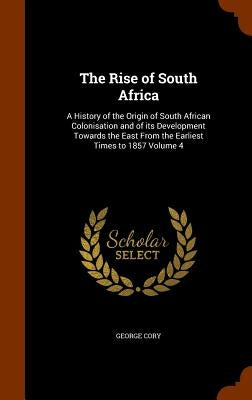 The Rise of South Africa: A History of the Origin of South African Colonisation and of its Development Towards the East From the Earliest Times by Cory, George