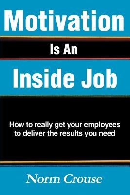 Motivation Is An Inside Job: How to really get your employees to deliver the results you need by Crouse, Norm