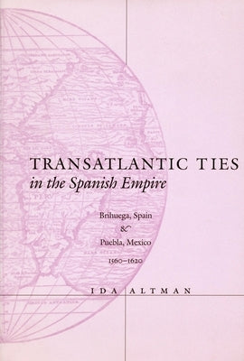 Transatlantic Ties in the Spanish Empire: Brihuega, Spain, and Puebla, Mexico, 1560-1620 by Altman, Ida