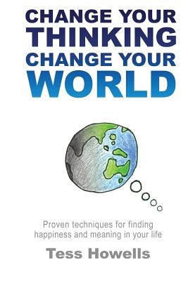 Change Your Thinking - Change Your World: Proven Techniques For Finding Happiness and Meaning in Your Life by Howells, Tess