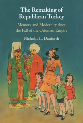 The Remaking of Republican Turkey: Memory and Modernity Since the Fall of the Ottoman Empire by Danforth, Nicholas