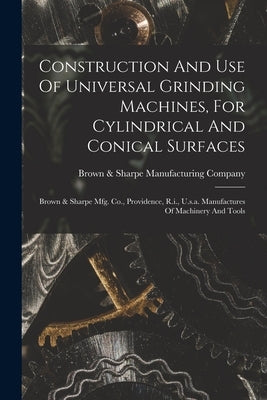 Construction And Use Of Universal Grinding Machines, For Cylindrical And Conical Surfaces: Brown & Sharpe Mfg. Co., Providence, R.i., U.s.a. Manufactu by Brown & Sharpe Manufacturing Company