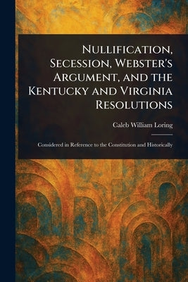 Nullification, Secession, Webster's Argument, and the Kentucky and Virginia Resolutions by Loring, Caleb William