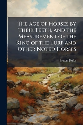 The age of Horses by Their Teeth, and the Measurement of the King of the Turf and Other Noted Horses by Brown, Rufus [From Old Catalog]